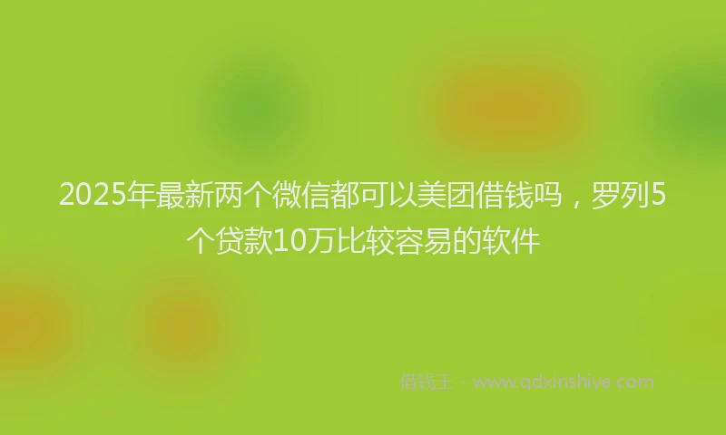 2025年最新两个微信都可以美团借钱吗，罗列5个贷款10万比较容易的软件