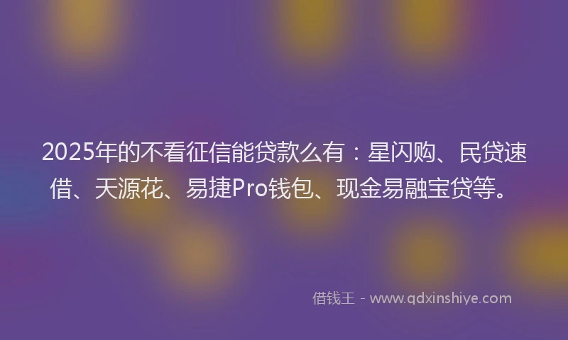 2025年的不看征信能贷款么有：星闪购、民贷速借、天源花、易捷Pro钱包、现金易融宝贷等。