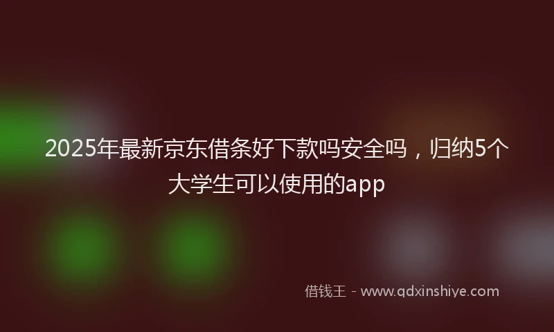 2025年最新京东借条好下款吗安全吗，归纳5个大学生可以使用的app