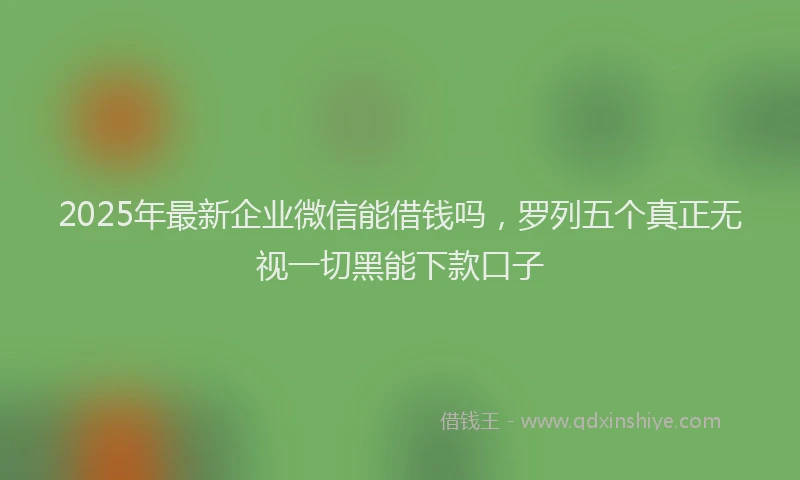2025年最新企业微信能借钱吗，罗列五个真正无视一切黑能下款口子