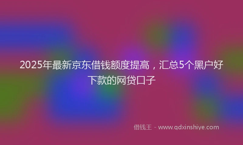 2025年最新京东借钱额度提高，汇总5个黑户好下款的网贷口子