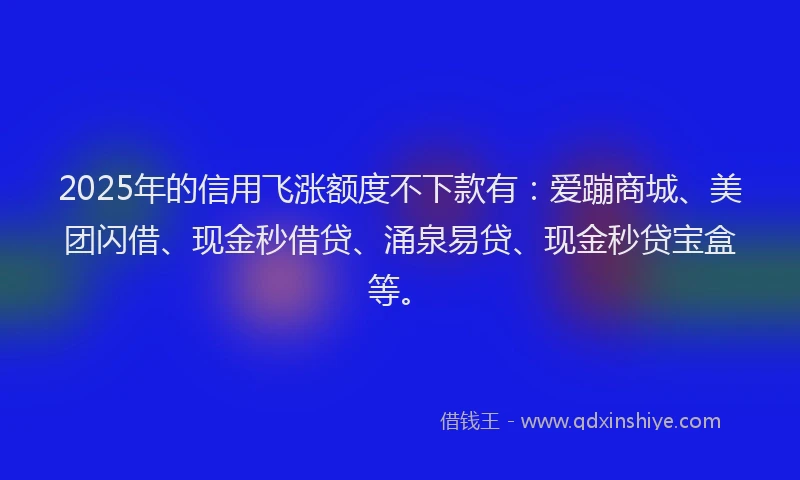 2025年的信用飞涨额度不下款有：爱蹦商城、美团闪借、现金秒借贷、涌泉易贷、现金秒贷宝盒等。