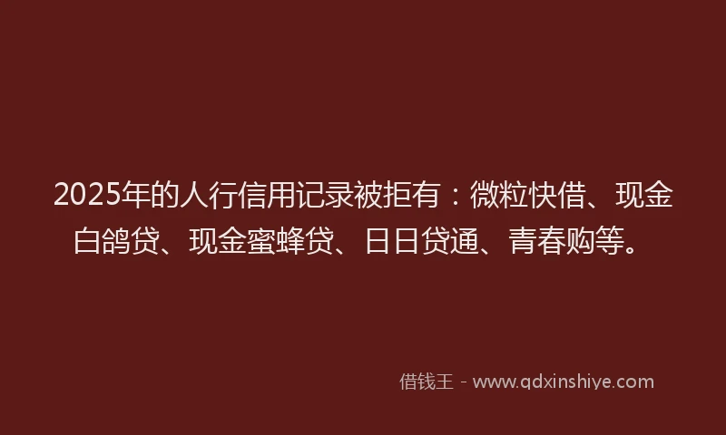 2025年的人行信用记录被拒有：微粒快借、现金白鸽贷、现金蜜蜂贷、日日贷通、青春购等。