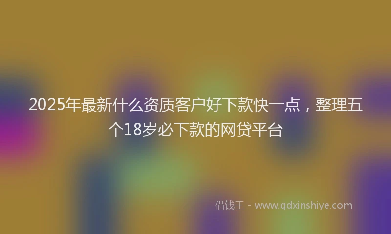 2025年最新什么资质客户好下款快一点，整理五个18岁必下款的网贷平台