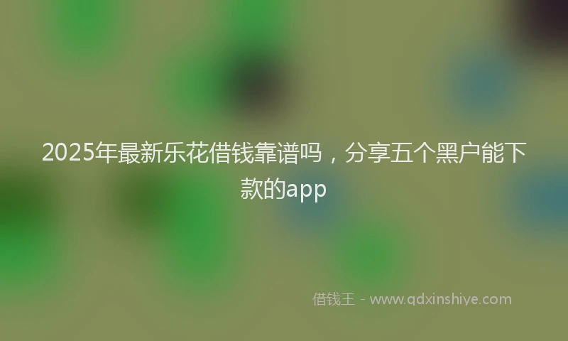 2025年最新乐花借钱靠谱吗，分享五个黑户能下款的app