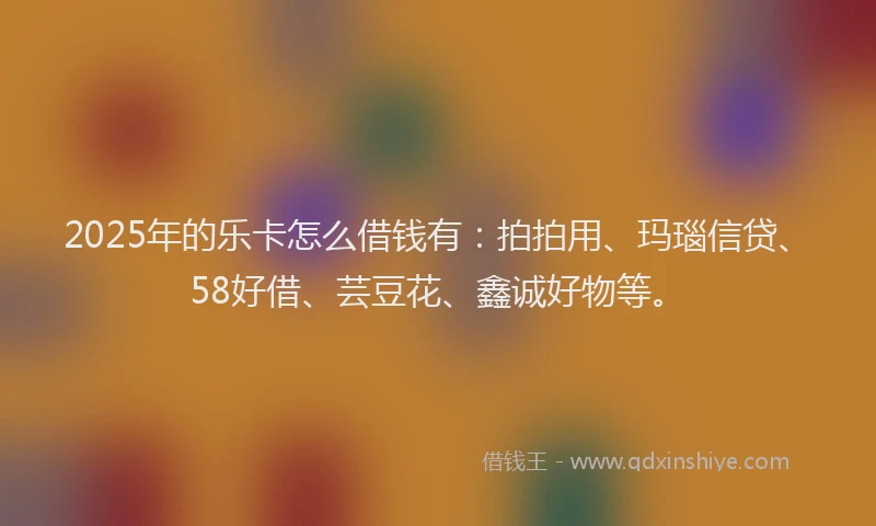 2025年的乐卡怎么借钱有：拍拍用、玛瑙信贷、58好借、芸豆花、鑫诚好物等。