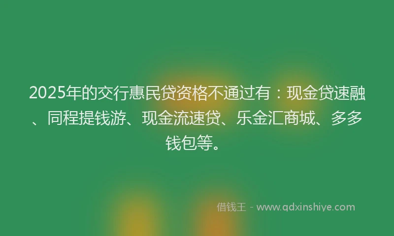 2025年的交行惠民贷资格不通过有：现金贷速融、同程提钱游、现金流速贷、乐金汇商城、多多钱包等。