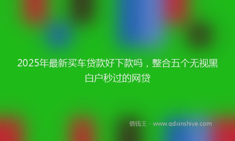2025年最新买车贷款好下款吗，整合五个无视黑白户秒过的网贷
