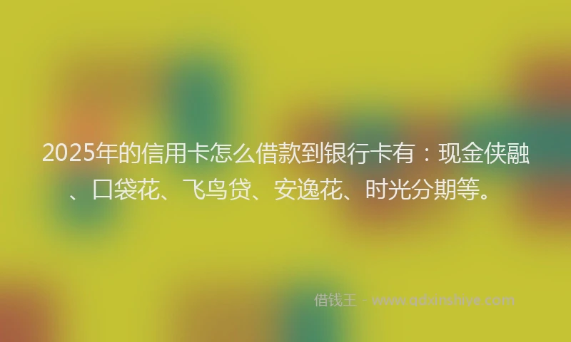 2025年的信用卡怎么借款到银行卡有：现金侠融、口袋花、飞鸟贷、安逸花、时光分期等。