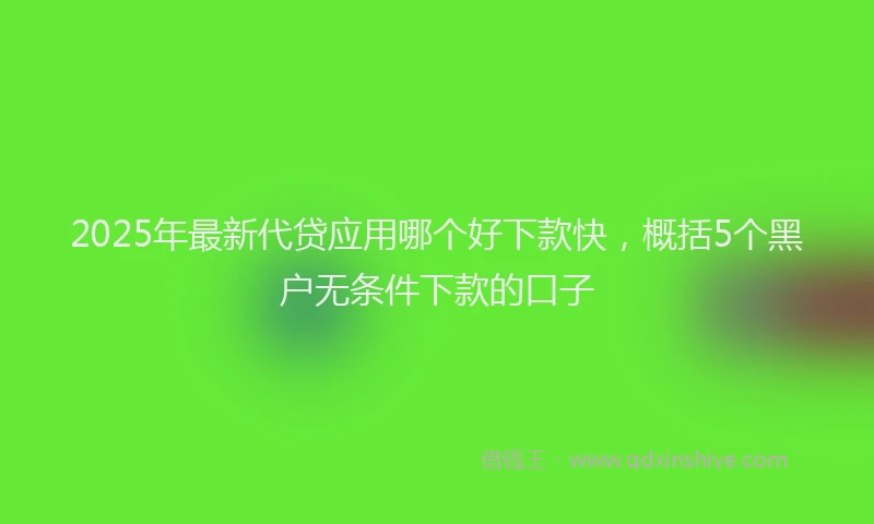 2025年最新代贷应用哪个好下款快，概括5个黑户无条件下款的口子