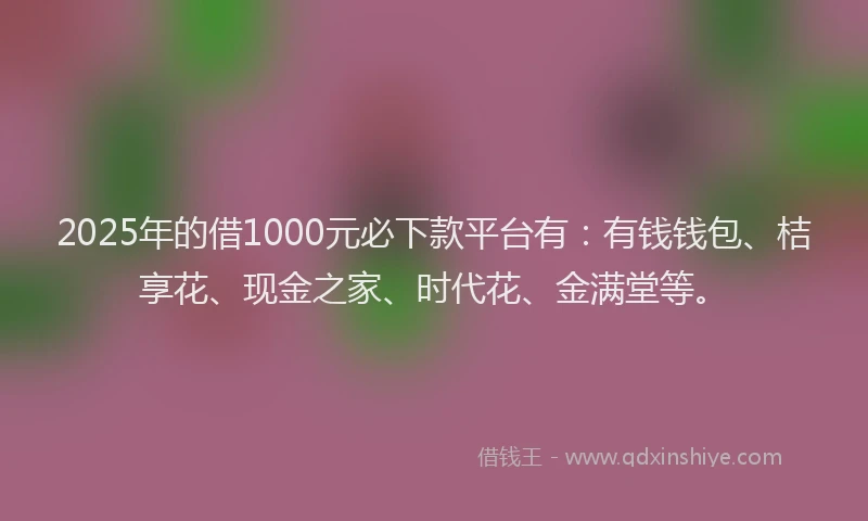 2025年的借1000元必下款平台有：有钱钱包、桔享花、现金之家、时代花、金满堂等。
