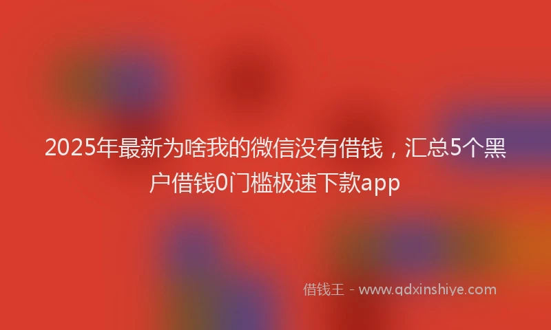 2025年最新为啥我的微信没有借钱，汇总5个黑户借钱0门槛极速下款app
