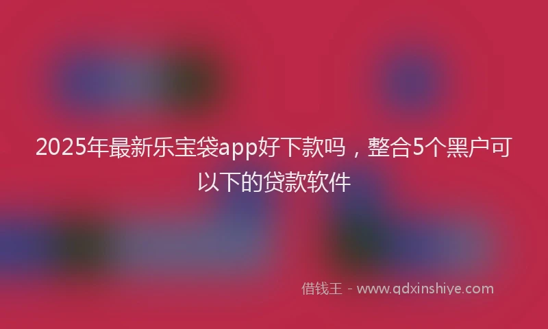 2025年最新乐宝袋app好下款吗，整合5个黑户可以下的贷款软件