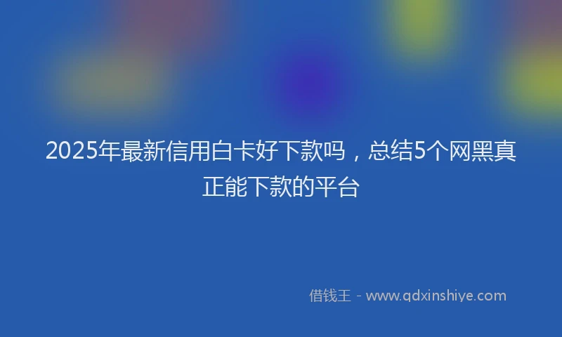 2025年最新信用白卡好下款吗，总结5个网黑真正能下款的平台
