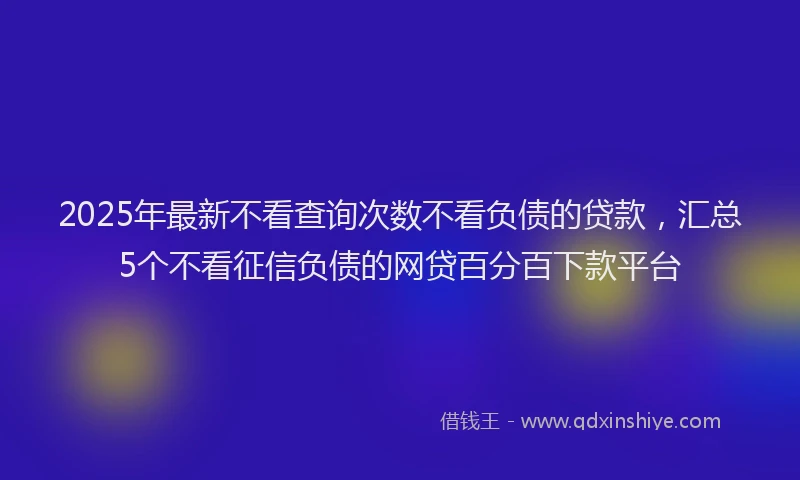 2025年最新不看查询次数不看负债的贷款，汇总5个不看征信负债的网贷百分百下款平台