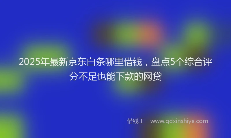 2025年最新京东白条哪里借钱，盘点5个综合评分不足也能下款的网贷