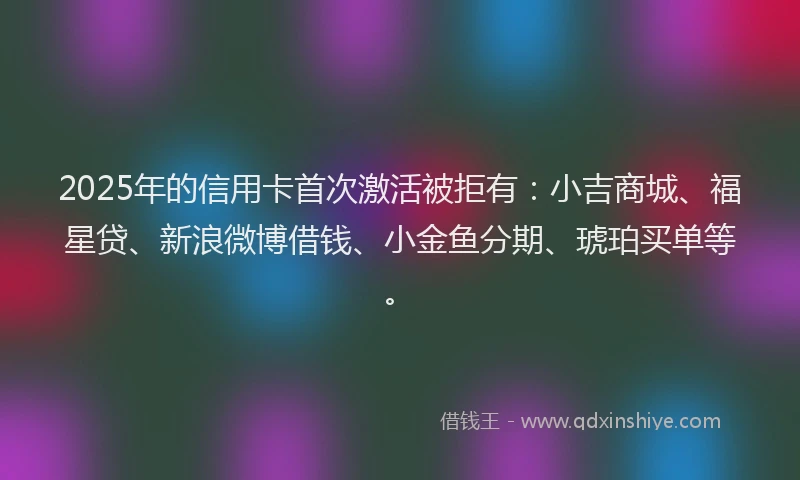 2025年的信用卡首次激活被拒有：小吉商城、福星贷、新浪微博借钱、小金鱼分期、琥珀买单等。