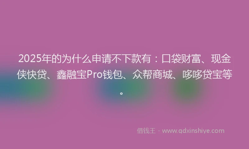 2025年的为什么申请不下款有：口袋财富、现金侠快贷、鑫融宝Pro钱包、众帮商城、哆哆贷宝等。