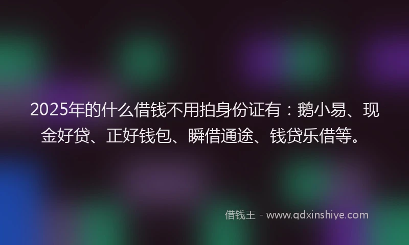 2025年的什么借钱不用拍身份证有：鹅小易、现金好贷、正好钱包、瞬借通途、钱贷乐借等。