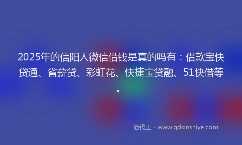 2025年的信阳人微信借钱是真的吗有：借款宝快贷通、省薪贷、彩虹花、快捷宝贷融、51快借等。