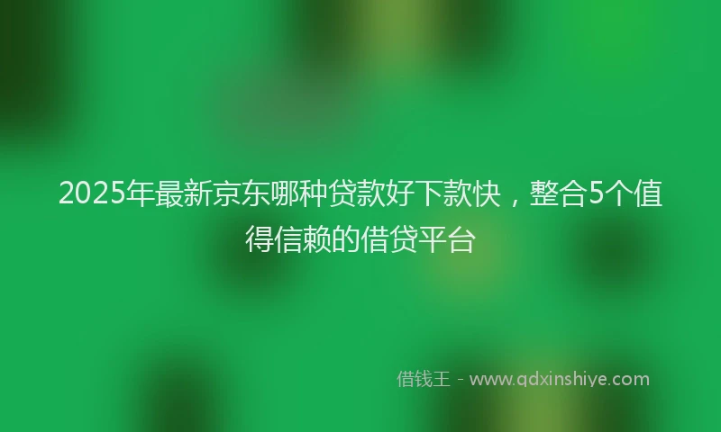 2025年最新京东哪种贷款好下款快，整合5个值得信赖的借贷平台