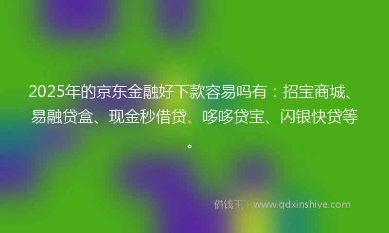 2025年的京东金融好下款容易吗有：招宝商城、易融贷盒、现金秒借贷、哆哆贷宝、闪银快贷等。