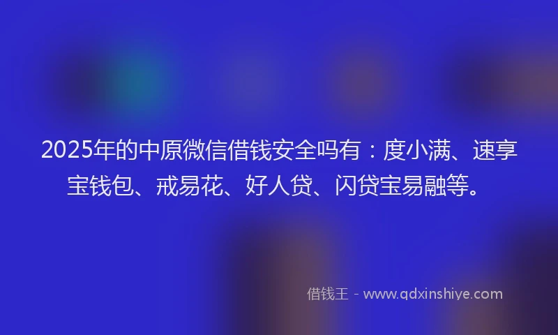 2025年的中原微信借钱安全吗有：度小满、速享宝钱包、戒易花、好人贷、闪贷宝易融等。