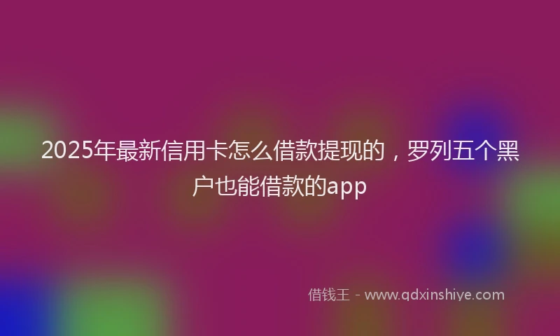 2025年最新信用卡怎么借款提现的，罗列五个黑户也能借款的app