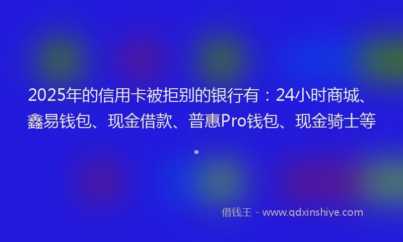 2025年的信用卡被拒别的银行有：24小时商城、鑫易钱包、现金借款、普惠Pro钱包、现金骑士等。