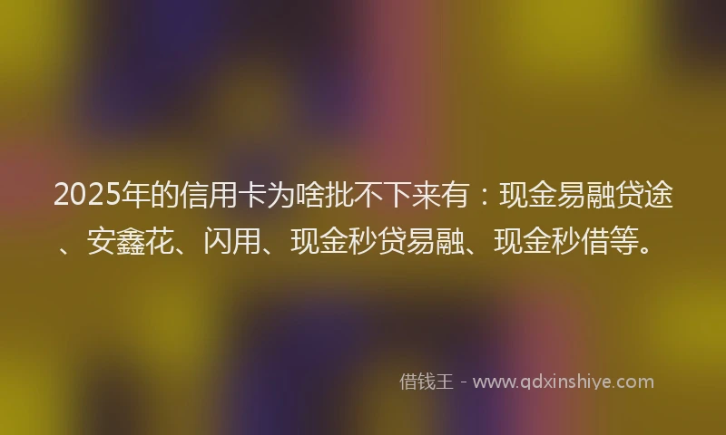 2025年的信用卡为啥批不下来有：现金易融贷途、安鑫花、闪用、现金秒贷易融、现金秒借等。