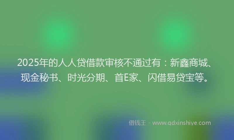 2025年的人人贷借款审核不通过有：新鑫商城、现金秘书、时光分期、首E家、闪借易贷宝等。
