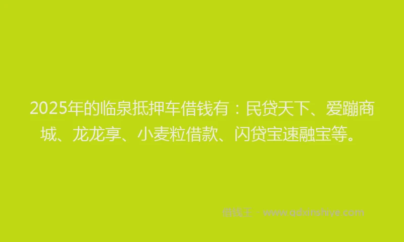 2025年的临泉抵押车借钱有：民贷天下、爱蹦商城、龙龙享、小麦粒借款、闪贷宝速融宝等。