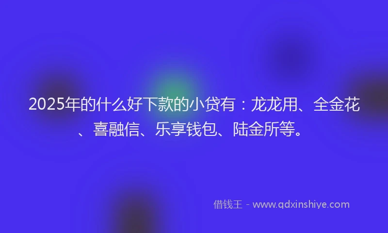 2025年的什么好下款的小贷有：龙龙用、全金花、喜融信、乐享钱包、陆金所等。