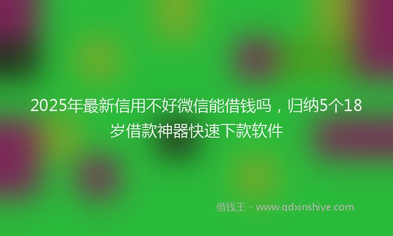 2025年最新信用不好微信能借钱吗，归纳5个18岁借款神器快速下款软件