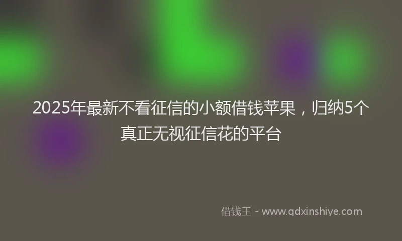 2025年最新不看征信的小额借钱苹果，归纳5个真正无视征信花的平台