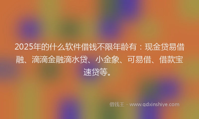 2025年的什么软件借钱不限年龄有：现金贷易借融、滴滴金融滴水贷、小金象、可易借、借款宝速贷等。