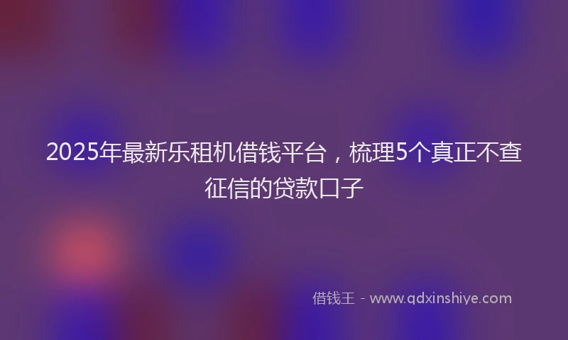 2025年最新乐租机借钱平台，梳理5个真正不查征信的贷款口子