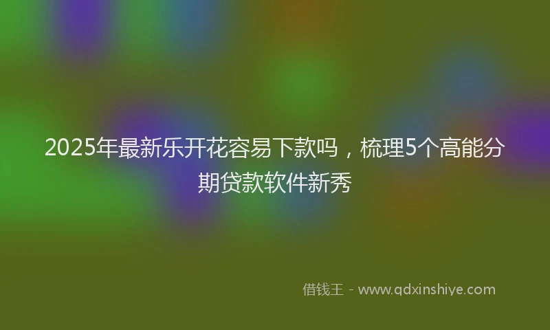 2025年最新乐开花容易下款吗，梳理5个高能分期贷款软件新秀