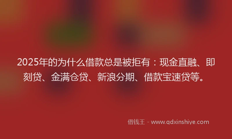 2025年的为什么借款总是被拒有：现金直融、即刻贷、金满仓贷、新浪分期、借款宝速贷等。