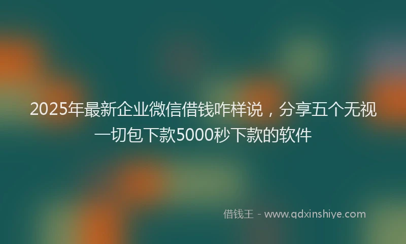 2025年最新企业微信借钱咋样说，分享五个无视一切包下款5000秒下款的软件