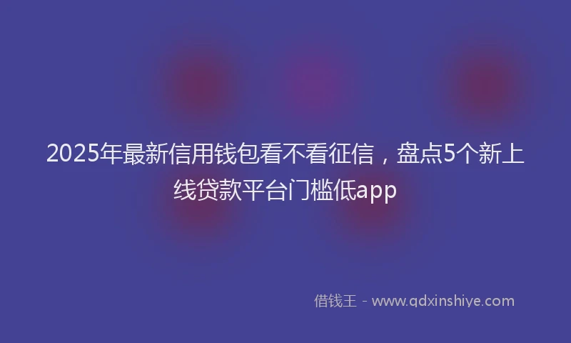 2025年最新信用钱包看不看征信，盘点5个新上线贷款平台门槛低app