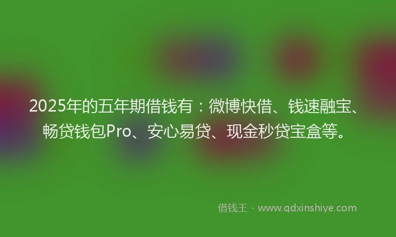 2025年的五年期借钱有：微博快借、钱速融宝、畅贷钱包Pro、安心易贷、现金秒贷宝盒等。