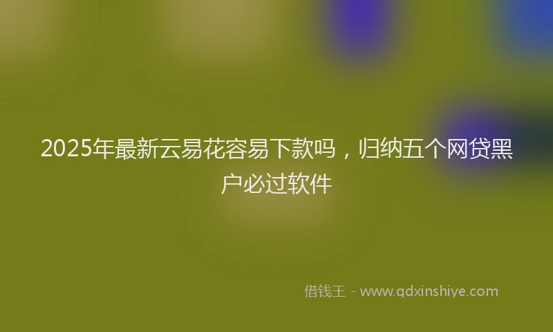 2025年最新云易花容易下款吗，归纳五个网贷黑户必过软件