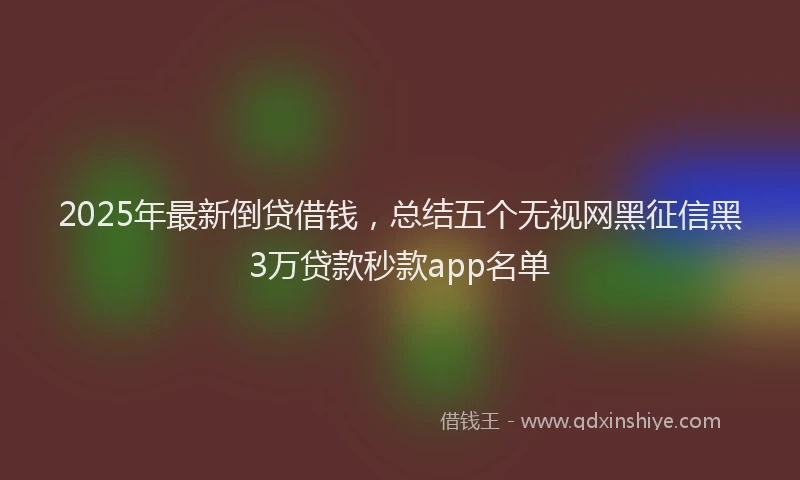 2025年最新倒贷借钱，总结五个无视网黑征信黑3万贷款秒款app名单
