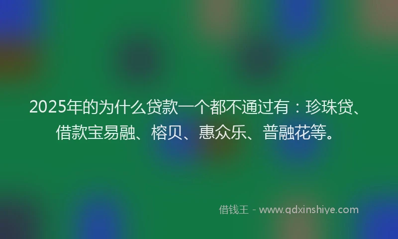 2025年的为什么贷款一个都不通过有：珍珠贷、借款宝易融、榕贝、惠众乐、普融花等。