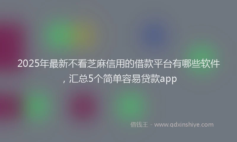 2025年最新不看芝麻信用的借款平台有哪些软件，汇总5个简单容易贷款app