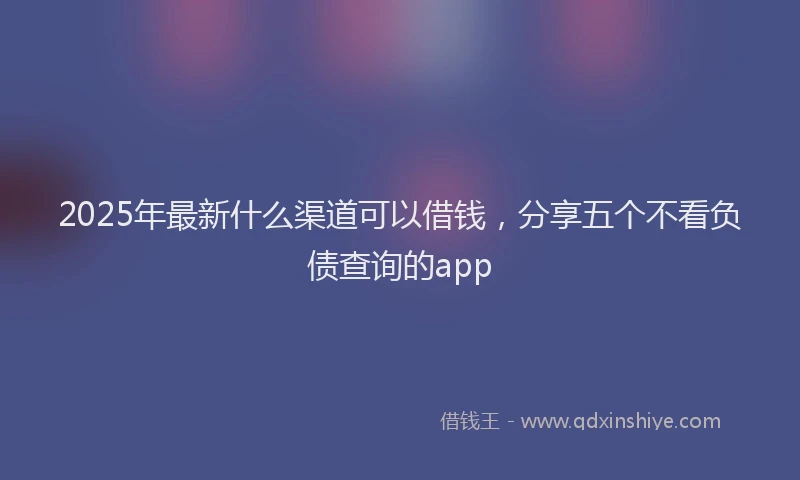 2025年最新什么渠道可以借钱，分享五个不看负债查询的app