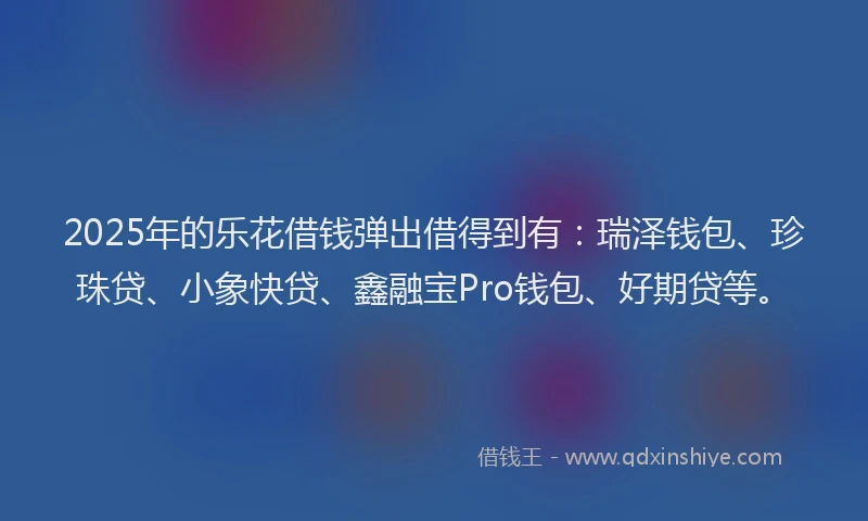 2025年的乐花借钱弹出借得到有：瑞泽钱包、珍珠贷、小象快贷、鑫融宝Pro钱包、好期贷等。