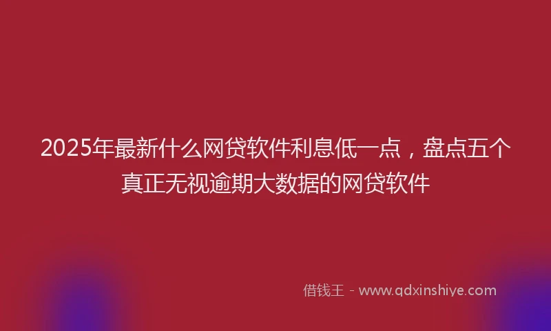 2025年最新什么网贷软件利息低一点，盘点五个真正无视逾期大数据的网贷软件