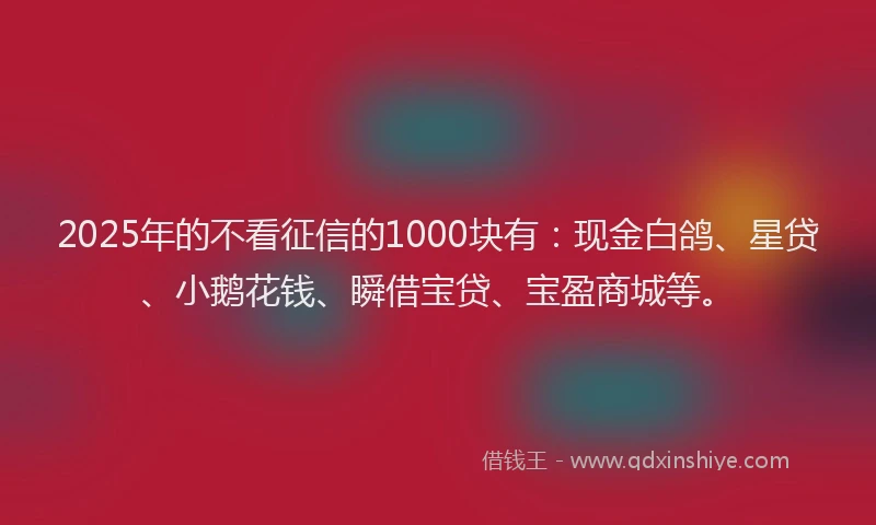 2025年的不看征信的1000块有：现金白鸽、星贷、小鹅花钱、瞬借宝贷、宝盈商城等。